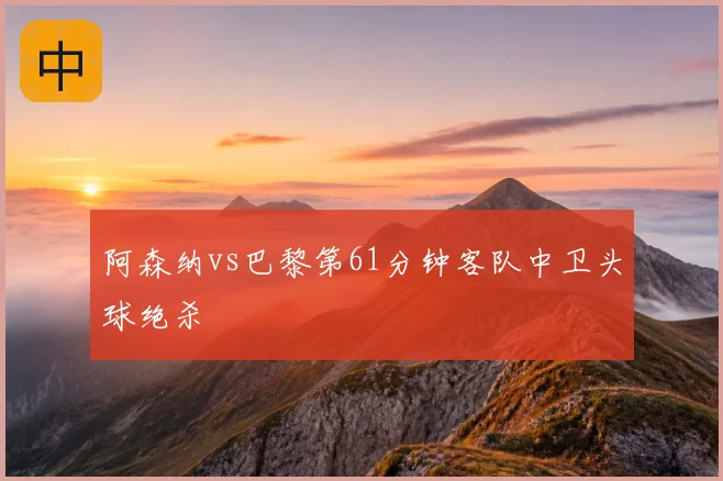 阿森纳vs巴黎第61分钟客队中卫头球绝杀